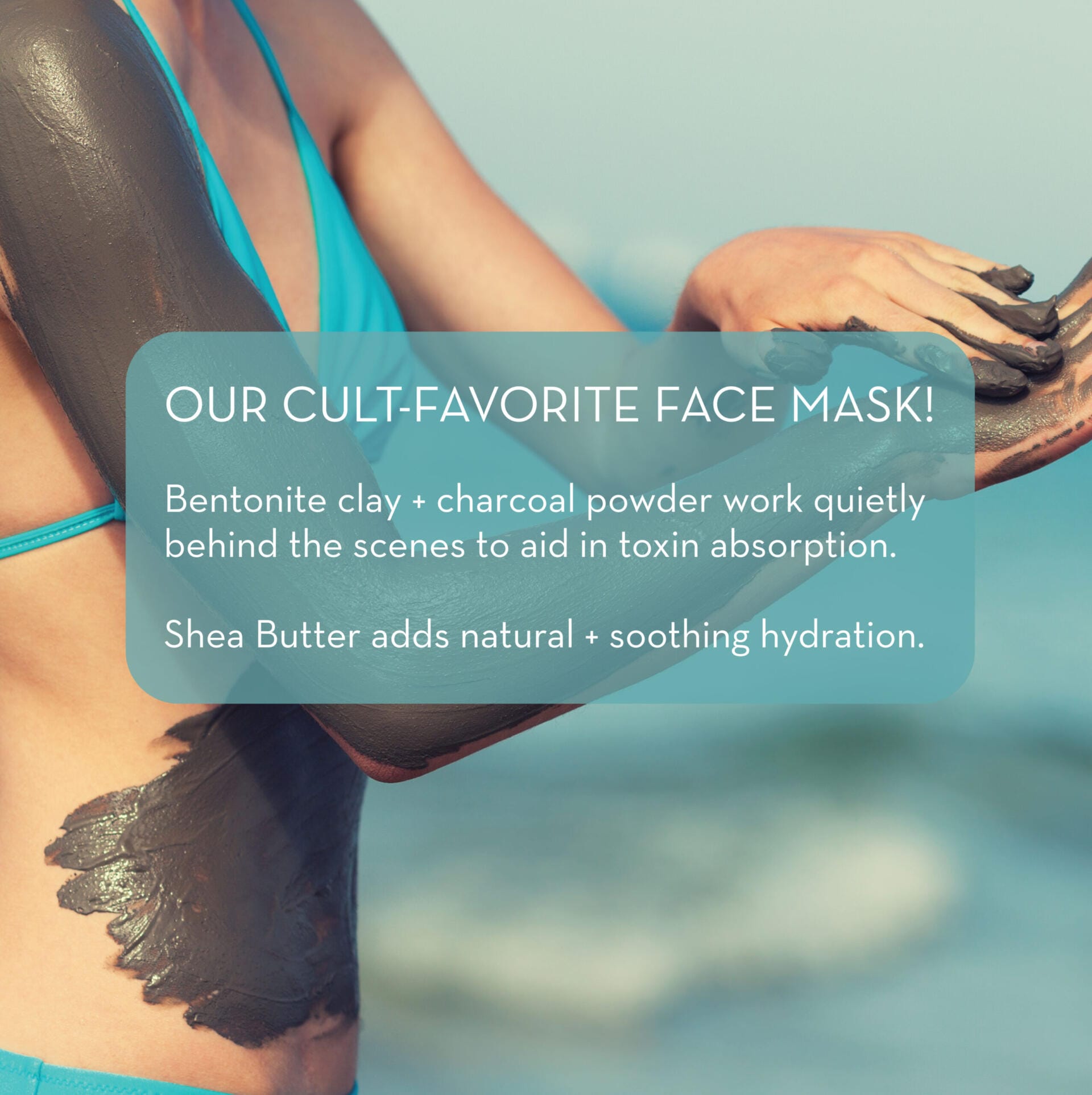 A person wearing a blue swimsuit applies a dark face mask to their arm. The text overlay reads: "OUR CULT-FAVORITE FACE MASK! Dead Sea Mud Mask + charcoal powder work quietly behind the scenes to aid in toxin absorption. Shea Butter adds natural + soothing hydration.