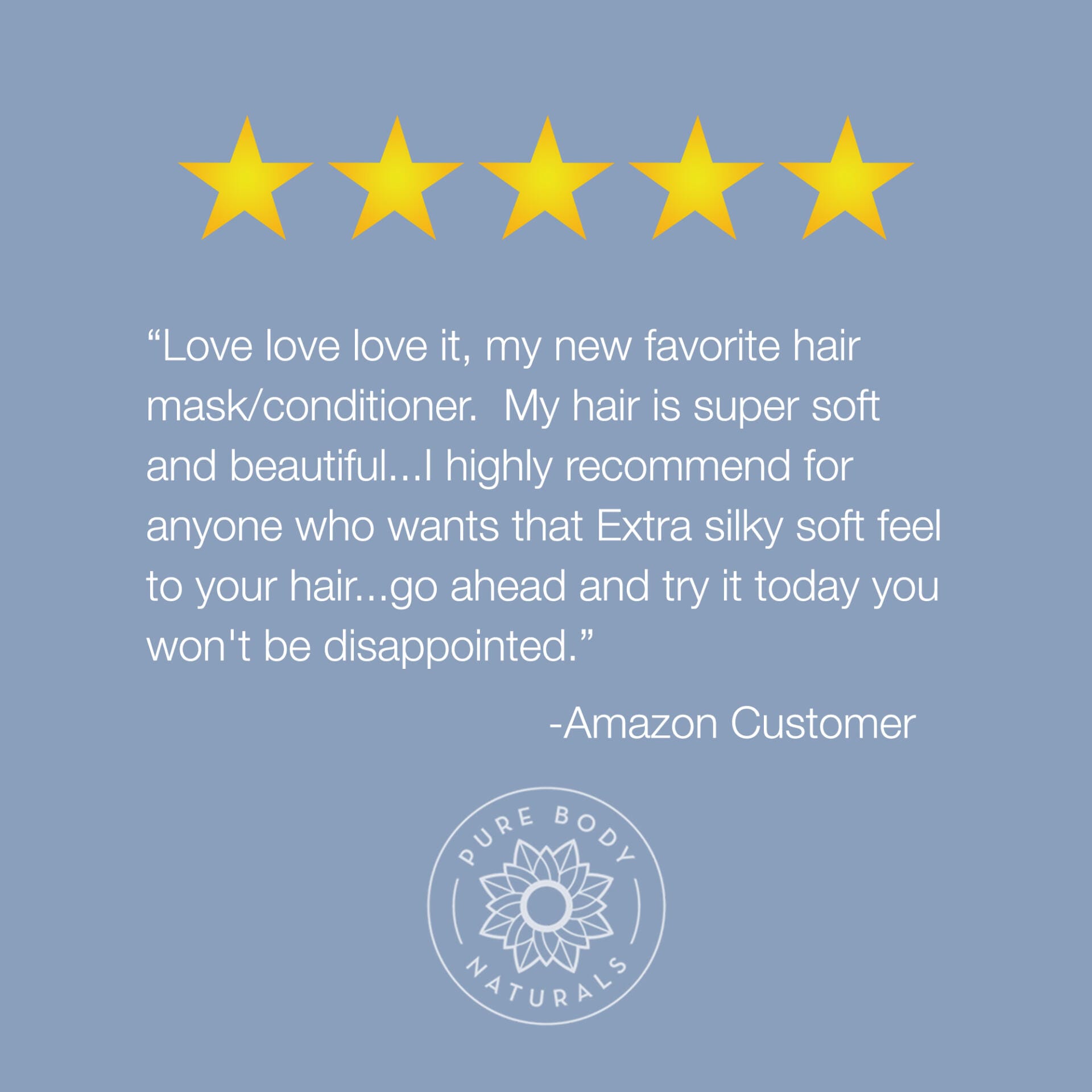 Image featuring five gold stars at the top, a testimonial in the middle, and a logo at the bottom. The testimonial reads: "Love love love it, my new favorite Coconut Oil Intensive Repair Hair Mask. My hair is super soft and beautiful...I highly recommend for anyone who wants that Extra silky soft feel to your hair... go ahead and try it today you won't be disappointed." - Amazon Customer. Below the text is the logo for Pure Body Naturals.